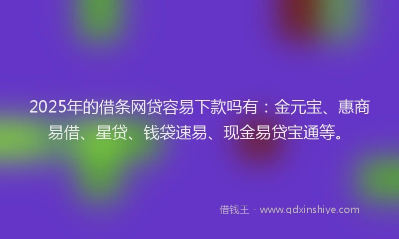 2025年的借条网贷容易下款吗有：金元宝、惠商易借、星贷、钱袋速易、现金易贷宝通等。