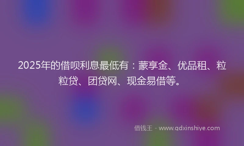 2025年的借呗利息最低有：蒙享金、优品租、粒粒贷、团贷网、现金易借等。
