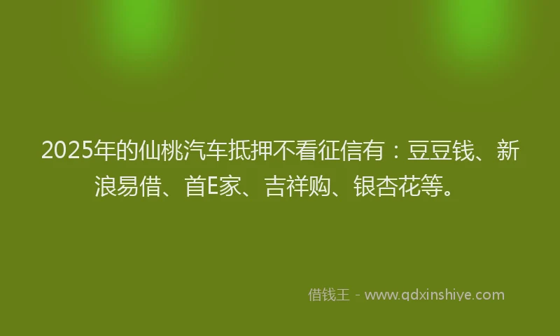 2025年的仙桃汽车抵押不看征信有：豆豆钱、新浪易借、首E家、吉祥购、银杏花等。