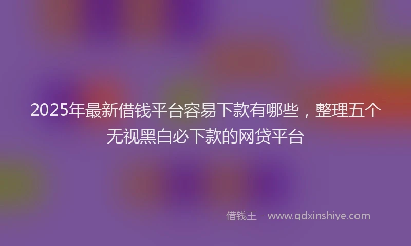 2025年最新借钱平台容易下款有哪些，整理五个无视黑白必下款的网贷平台