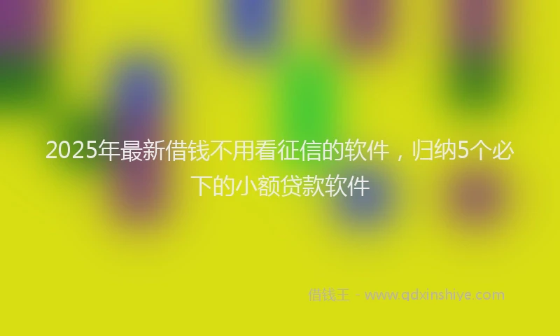 2025年最新借钱不用看征信的软件，归纳5个必下的小额贷款软件