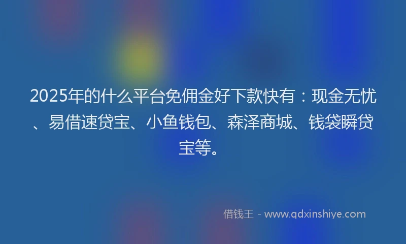 2025年的什么平台免佣金好下款快有：现金无忧、易借速贷宝、小鱼钱包、森泽商城、钱袋瞬贷宝等。