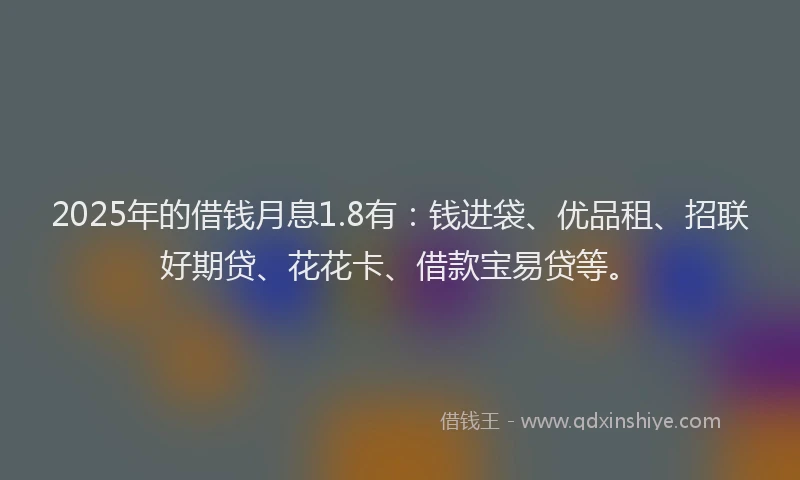 2025年的借钱月息1.8有：钱进袋、优品租、招联好期贷、花花卡、借款宝易贷等。
