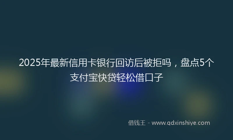 2025年最新信用卡银行回访后被拒吗，盘点5个支付宝快贷轻松借口子