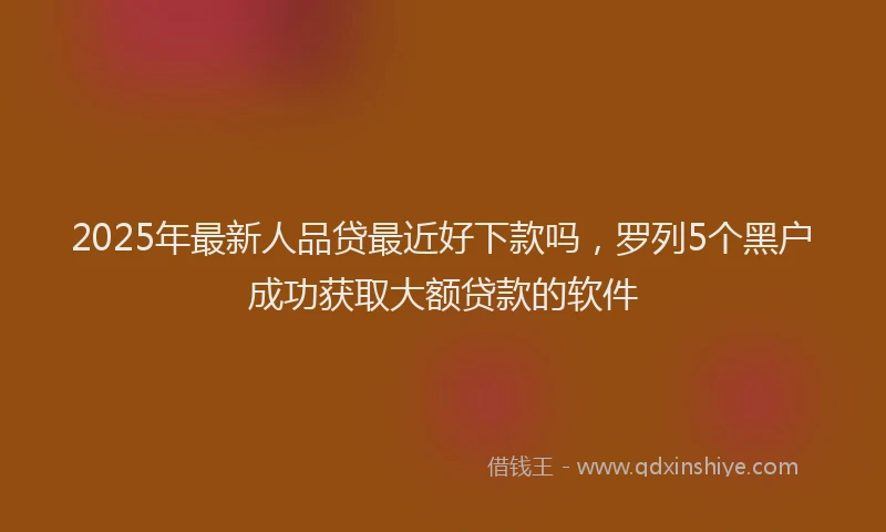 2025年最新人品贷最近好下款吗，罗列5个黑户成功获取大额贷款的软件