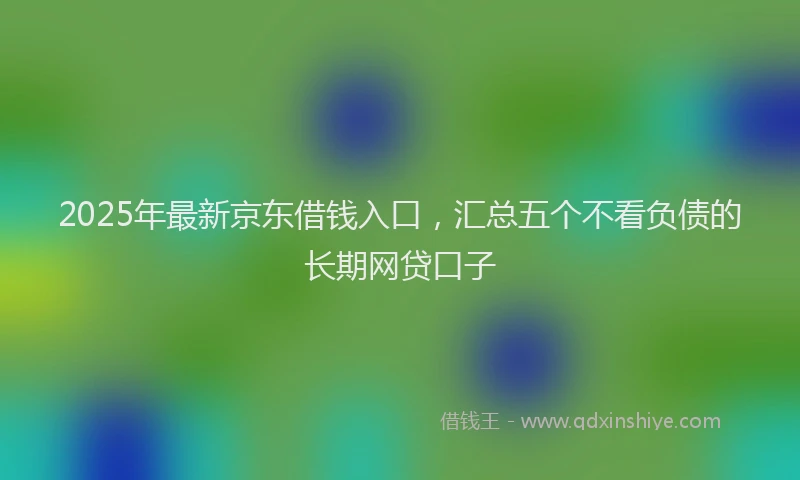 2025年最新京东借钱入口，汇总五个不看负债的长期网贷口子