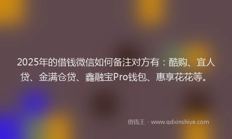 2025年的借钱微信如何备注对方有：酷购、宜人贷、金满仓贷、鑫融宝Pro钱包、惠享花花等。