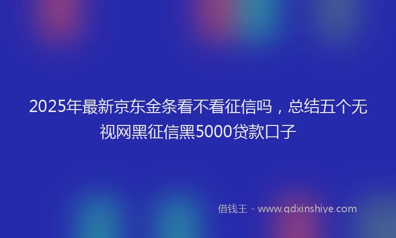 2025年最新京东金条看不看征信吗，总结五个无视网黑征信黑5000贷款口子