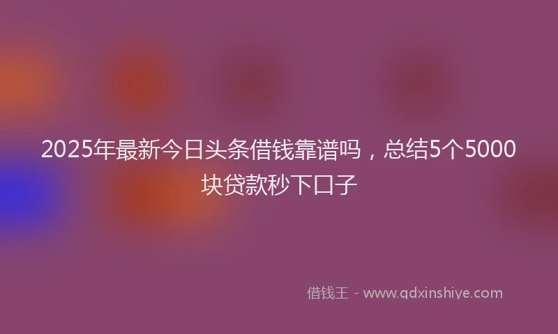 2025年最新今日头条借钱靠谱吗，总结5个5000块贷款秒下口子