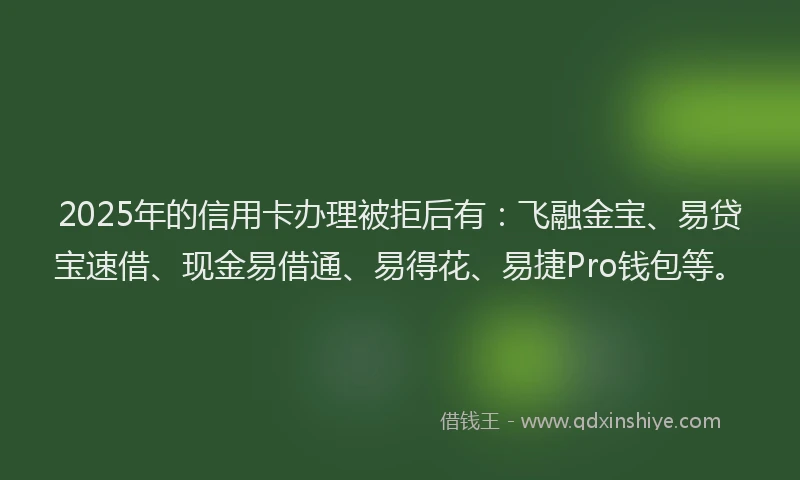 2025年的信用卡办理被拒后有：飞融金宝、易贷宝速借、现金易借通、易得花、易捷Pro钱包等。