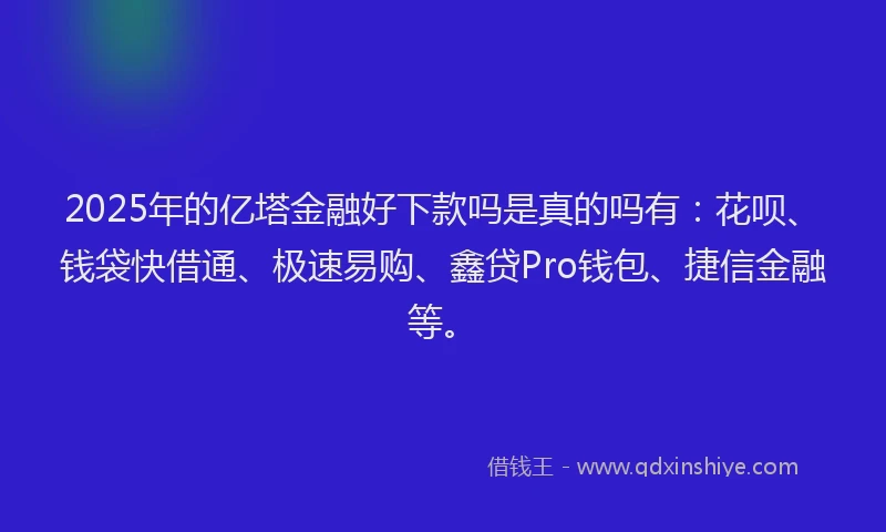 2025年的亿塔金融好下款吗是真的吗有：花呗、钱袋快借通、极速易购、鑫贷Pro钱包、捷信金融等。