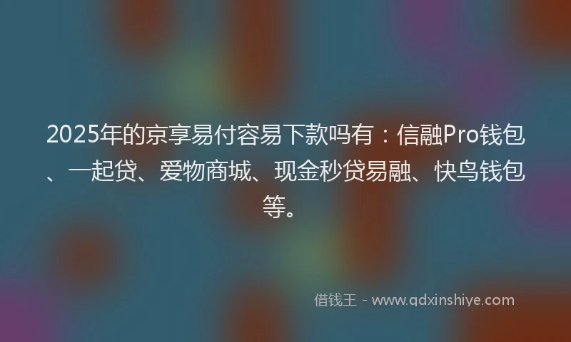 2025年的京享易付容易下款吗有：信融Pro钱包、一起贷、爱物商城、现金秒贷易融、快鸟钱包等。