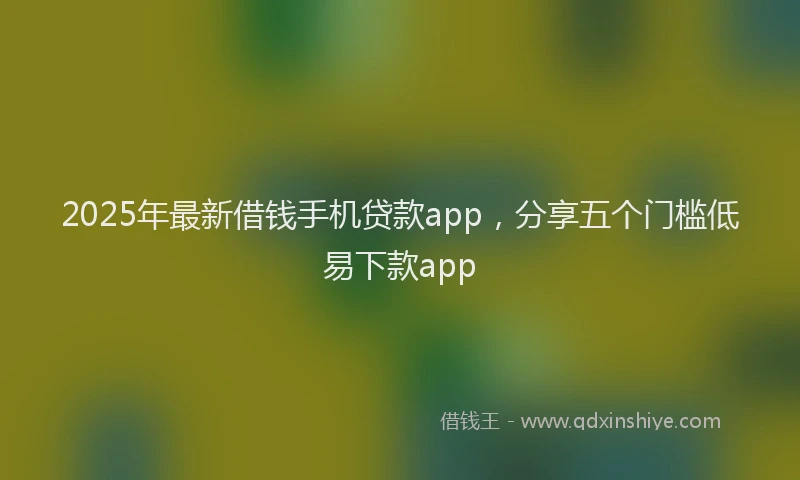 2025年最新借钱手机贷款app，分享五个门槛低易下款app