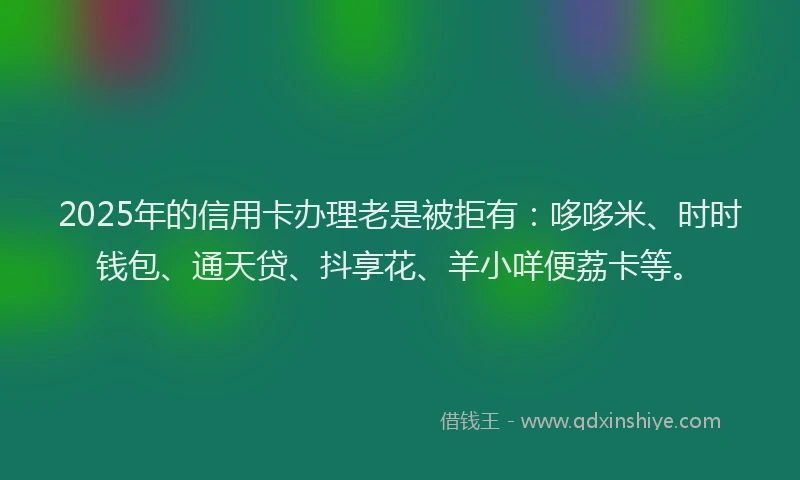 2025年的信用卡办理老是被拒有：哆哆米、时时钱包、通天贷、抖享花、羊小咩便荔卡等。