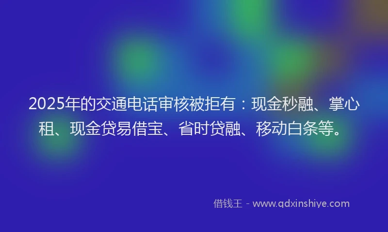 2025年的交通电话审核被拒有：现金秒融、掌心租、现金贷易借宝、省时贷融、移动白条等。