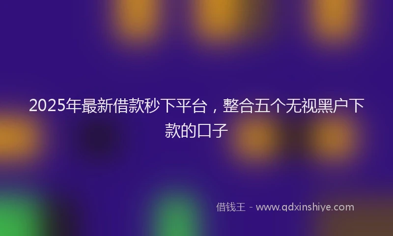 2025年最新借款秒下平台，整合五个无视黑户下款的口子