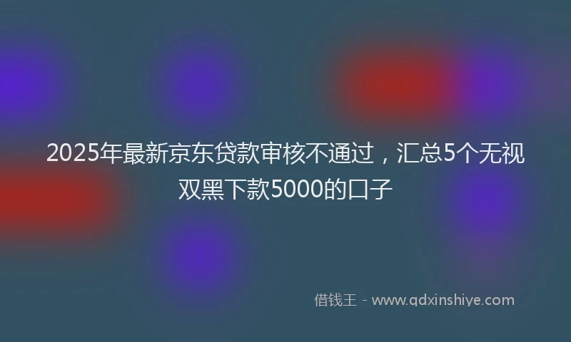 2025年最新京东贷款审核不通过，汇总5个无视双黑下款5000的口子