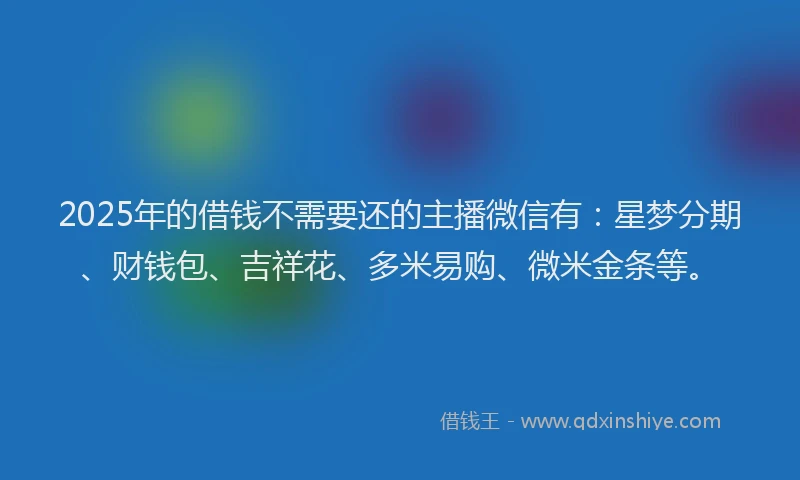 2025年的借钱不需要还的主播微信有：星梦分期、财钱包、吉祥花、多米易购、微米金条等。