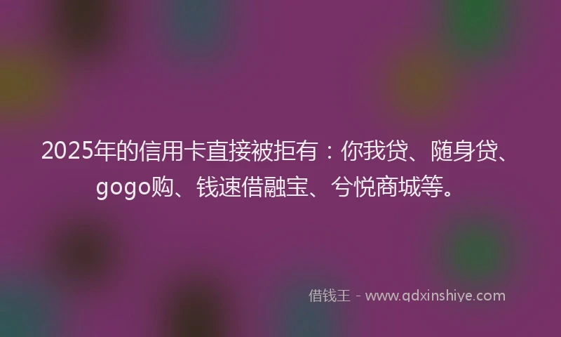 2025年的信用卡直接被拒有：你我贷、随身贷、gogo购、钱速借融宝、兮悦商城等。