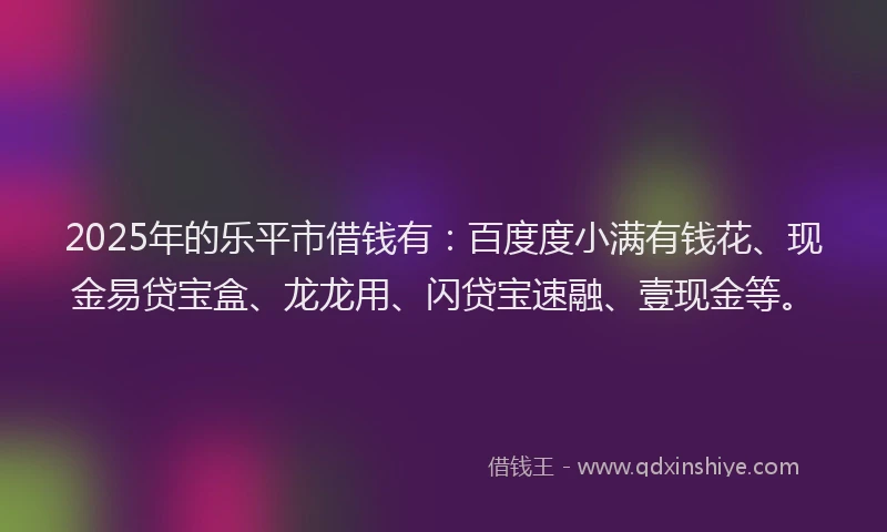 2025年的乐平市借钱有：百度度小满有钱花、现金易贷宝盒、龙龙用、闪贷宝速融、壹现金等。