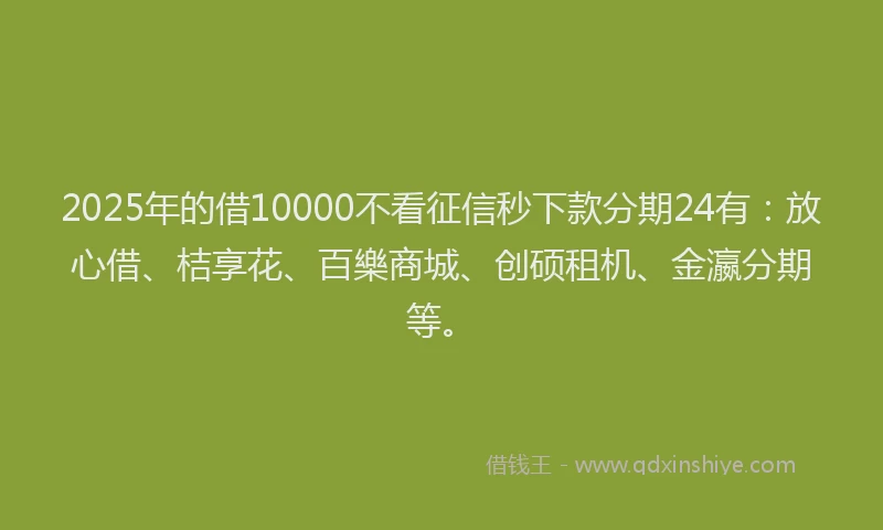 2025年的借10000不看征信秒下款分期24有：放心借、桔享花、百樂商城、创硕租机、金瀛分期等。