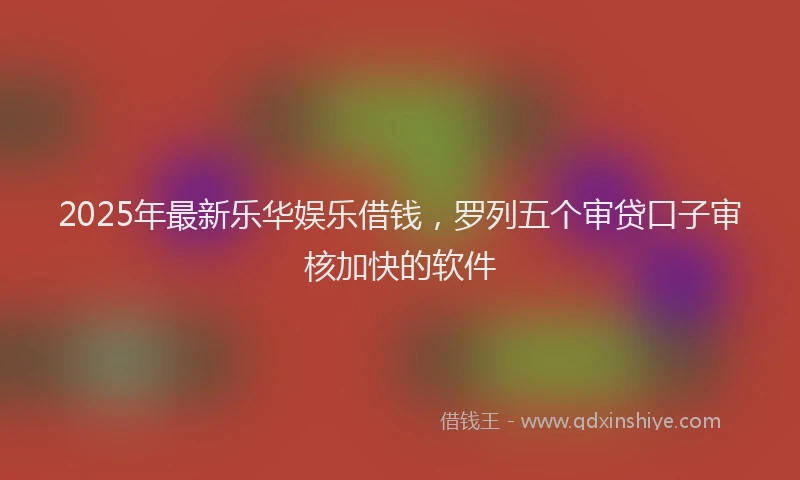 2025年最新乐华娱乐借钱，罗列五个审贷口子审核加快的软件