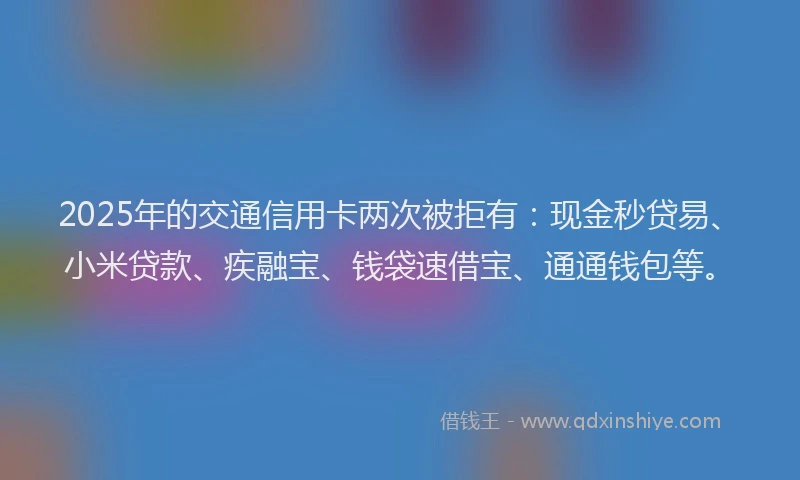 2025年的交通信用卡两次被拒有：现金秒贷易、小米贷款、疾融宝、钱袋速借宝、通通钱包等。