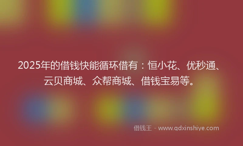 2025年的借钱快能循环借有：恒小花、优秒通、云贝商城、众帮商城、借钱宝易等。