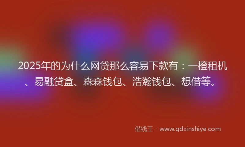 2025年的为什么网贷那么容易下款有：一橙租机、易融贷盒、森森钱包、浩瀚钱包、想借等。
