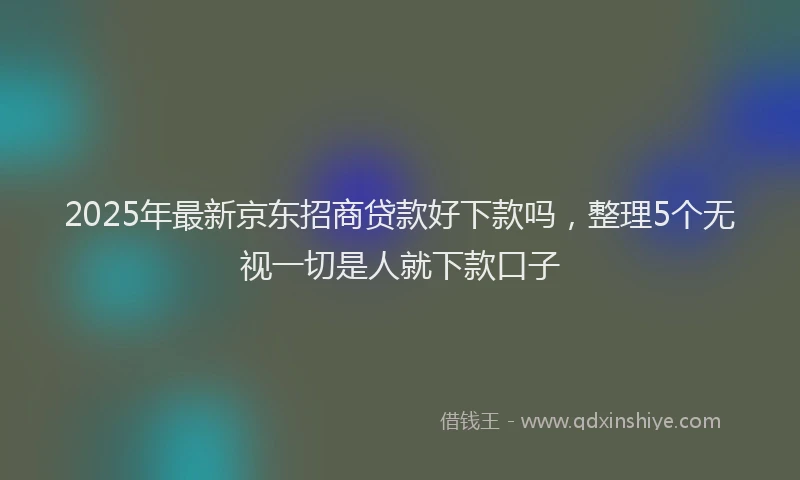 2025年最新京东招商贷款好下款吗，整理5个无视一切是人就下款口子
