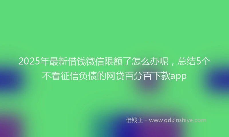 2025年最新借钱微信限额了怎么办呢，总结5个不看征信负债的网贷百分百下款app
