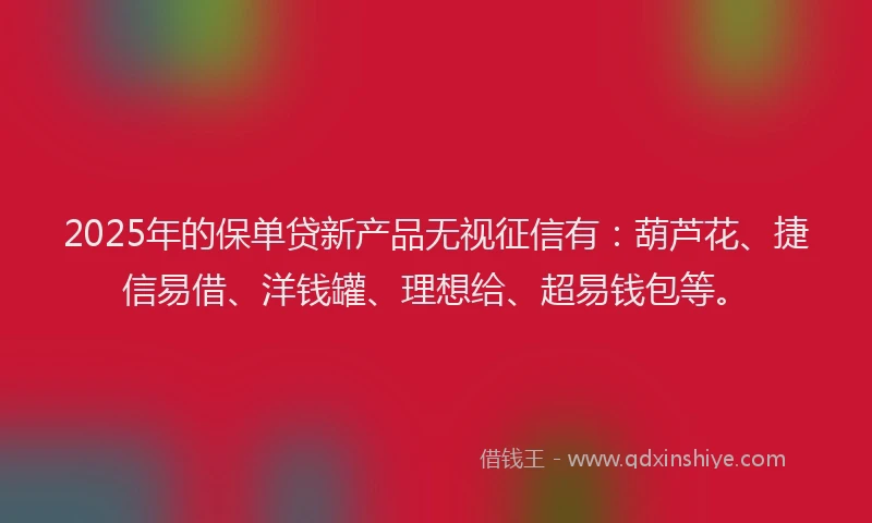 2025年的保单贷新产品无视征信有：葫芦花、捷信易借、洋钱罐、理想给、超易钱包等。