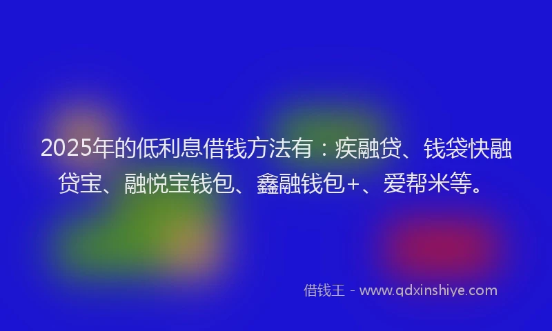 2025年的低利息借钱方法有：疾融贷、钱袋快融贷宝、融悦宝钱包、鑫融钱包+、爱帮米等。