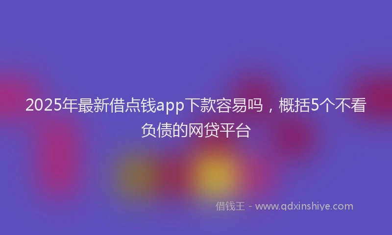 2025年最新借点钱app下款容易吗，概括5个不看负债的网贷平台