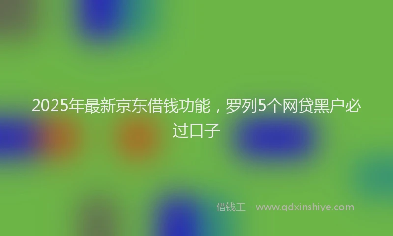 2025年最新京东借钱功能，罗列5个网贷黑户必过口子