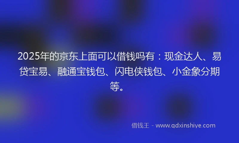 2025年的京东上面可以借钱吗有：现金达人、易贷宝易、融通宝钱包、闪电侠钱包、小金象分期等。