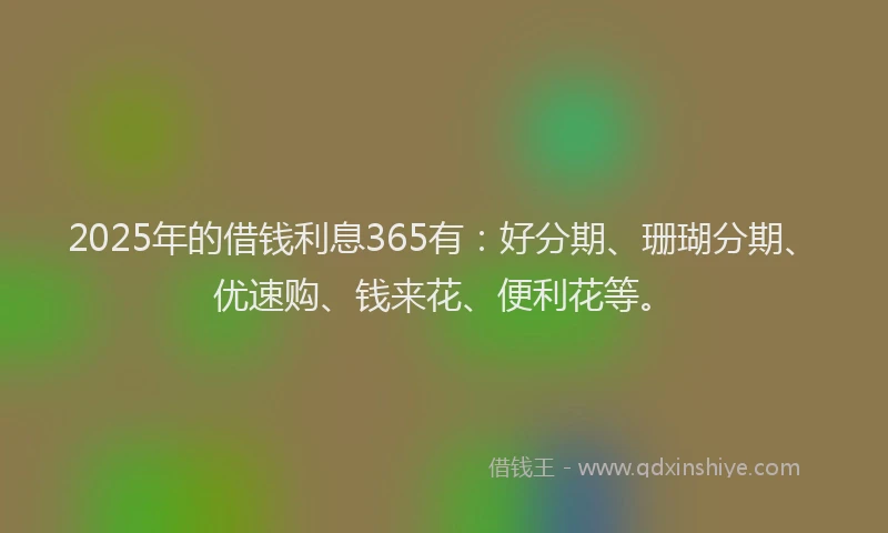 2025年的借钱利息365有:好分期、珊瑚分期、优速购、钱来花、便利花等。