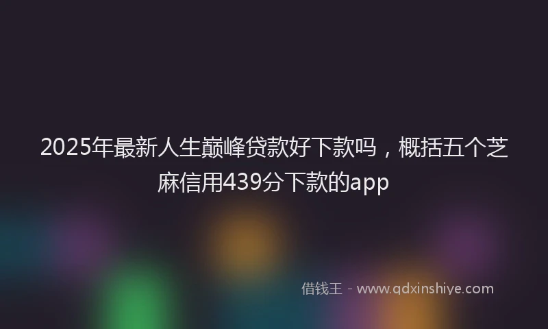 2025年最新人生巅峰贷款好下款吗，概括五个芝麻信用439分下款的app