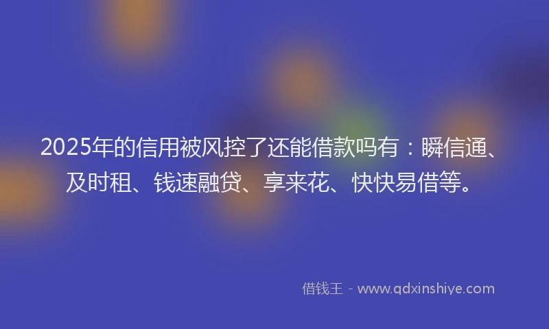 2025年的信用被风控了还能借款吗有：瞬信通、及时租、钱速融贷、享来花、快快易借等。