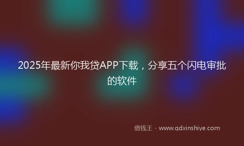 2025年最新你我贷APP下载，分享五个闪电审批的软件
