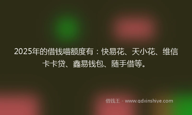 2025年的借钱喵额度有：快易花、天小花、维信卡卡贷、鑫易钱包、随手借等。