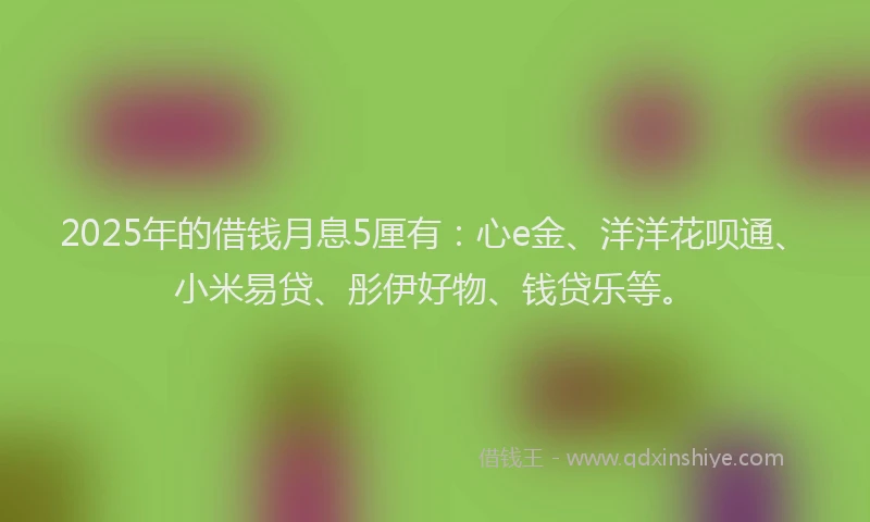 2025年的借钱月息5厘有：心e金、洋洋花呗通、小米易贷、彤伊好物、钱贷乐等。