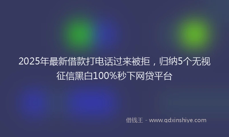 2025年最新借款打电话过来被拒，归纳5个无视征信黑白100%秒下网贷平台