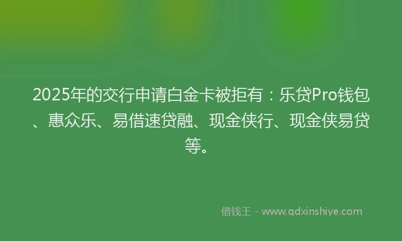 2025年的交行申请白金卡被拒有：乐贷Pro钱包、惠众乐、易借速贷融、现金侠行、现金侠易贷等。