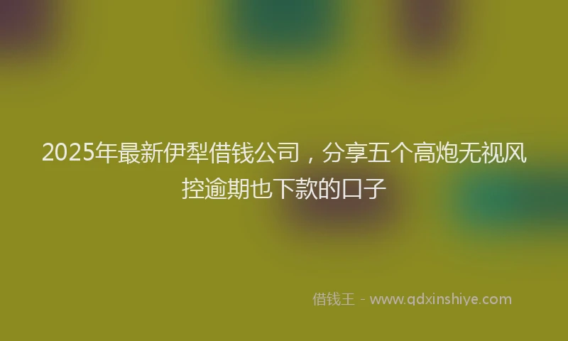 2025年最新伊犁借钱公司，分享五个高炮无视风控逾期也下款的口子