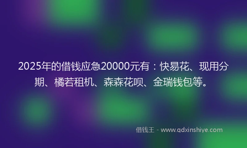 2025年的借钱应急20000元有：快易花、现用分期、橘若租机、森森花呗、金瑞钱包等。