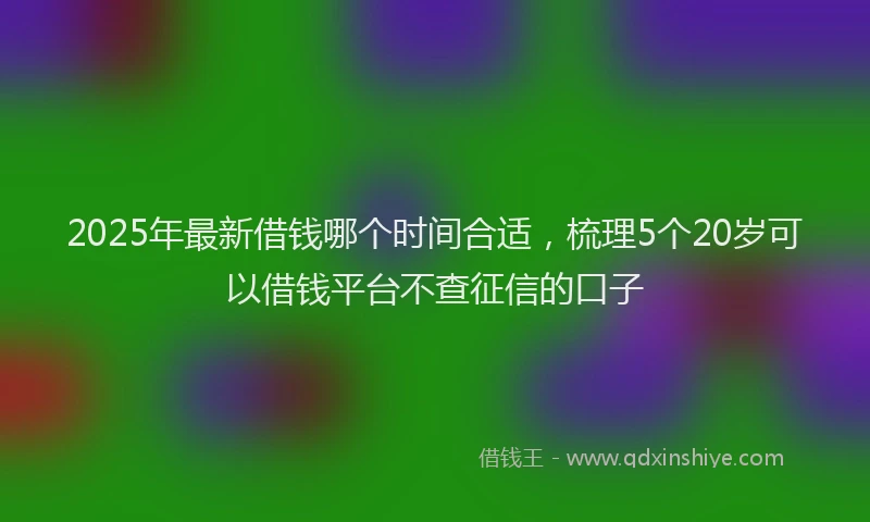 2025年最新借钱哪个时间合适，梳理5个20岁可以借钱平台不查征信的口子