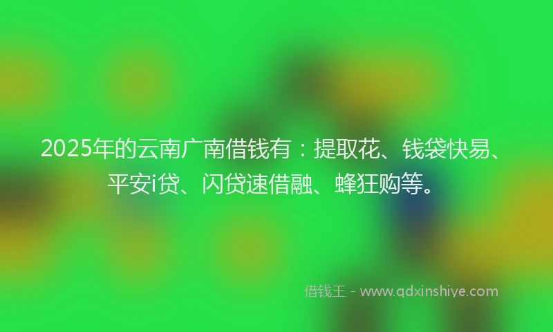 2025年的云南广南借钱有：提取花、钱袋快易、平安i贷、闪贷速借融、蜂狂购等。