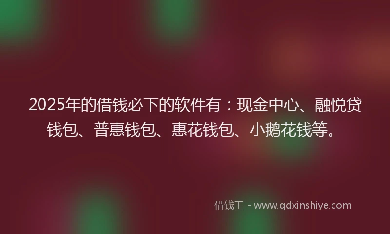 2025年的借钱必下的软件有：现金中心、融悦贷钱包、普惠钱包、惠花钱包、小鹅花钱等。