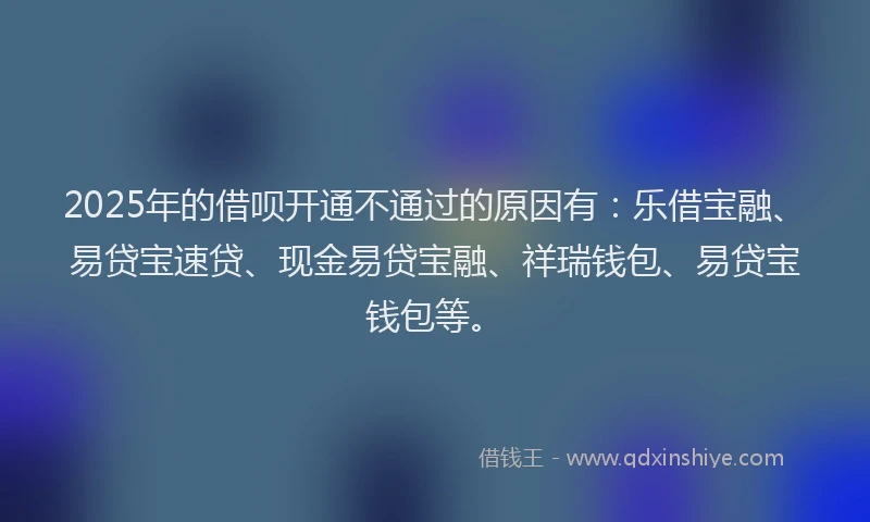 2025年的借呗开通不通过的原因有：乐借宝融、易贷宝速贷、现金易贷宝融、祥瑞钱包、易贷宝钱包等。